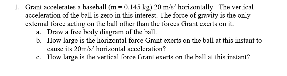 1. Grant accelerates a baseball (m= 0.145 kg) 20 m/s² horizontally. The vertical
acceleration of the ball is zero in this interest. The force of gravity is the only
external force acting on the ball other than the forces Grant exerts on it.
a. Draw a free body diagram of the ball.
b. How large is the horizontal force Grant exerts on the ball at this instant to
cause its 20m/s² horizontal acceleration?
c. How large is the vertical force Grant exerts on the ball at this instant?
