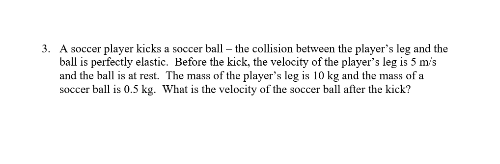 3. A soccer player kicks a soccer ball – the collision between the player's leg and the
ball is perfectly elastic. Before the kick, the velocity of the player's leg is 5 m/s
and the ball is at rest. The mass of the player's leg is 10 kg and the mass of a
soccer ball is 0.5 kg. What is the velocity of the soccer ball after the kick?
