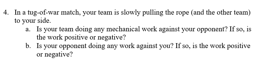 4. In a tug-of-war match, your team is slowly pulling the rope (and the other team)
to your side.
a. Is your team doing any mechanical work against your opponent? If so, is
the work positive or negative?
b. Is your opponent doing any work against you? If so, is the work positive
or negative?
