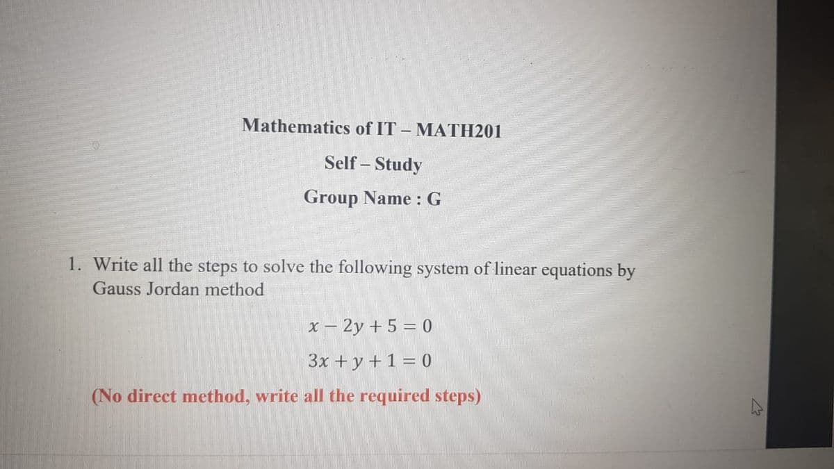 Mathematics of IT – MATH201
Self – Study
Group Name : G
1. Write all the steps to solve the following system of linear equations by
Gauss Jordan method
x – 2y + 5 = 0
3x + y +1 = 0
(No direct method, write all the required steps)
