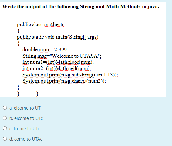 Write the output of the following String and Math Methods in java.
public class mathestr
{
public static void main(String[] args)
{
double num = 2.999;
String msg="Welcome to UTASA";
int num1=(int)Mathfloor(num):
int num2=(int)Math.ceil(num);
System.out.print(msg.substring(num1,13));
System.out.print(msg.charAt(num2));
}
}
}
O a. elcome to UT
O b. elcome to UTC
O c. Icome to UTC
O d. come to UTAC
