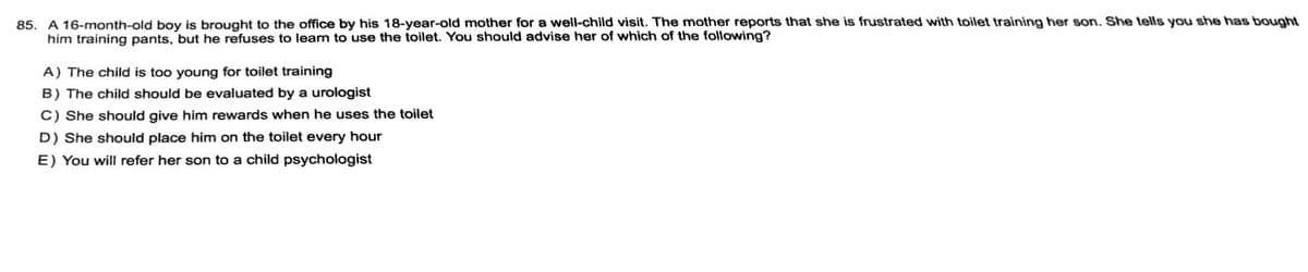 85. A 16-month-old boy is brought to the office by his 18-year-old mother for a well-child visit. The mother reports that she is frustrated with toilet training her son. She tells you she has bought
him training pants, but he refuses to learn to use the toilet. You should advise her of which of the following?
A) The child is too young for toilet training
B) The child should be evaluated by a urologist
C) She should give him rewards when he uses the toilet
D) She should place him on the toilet every hour
E) You will refer her son to a child psychologist