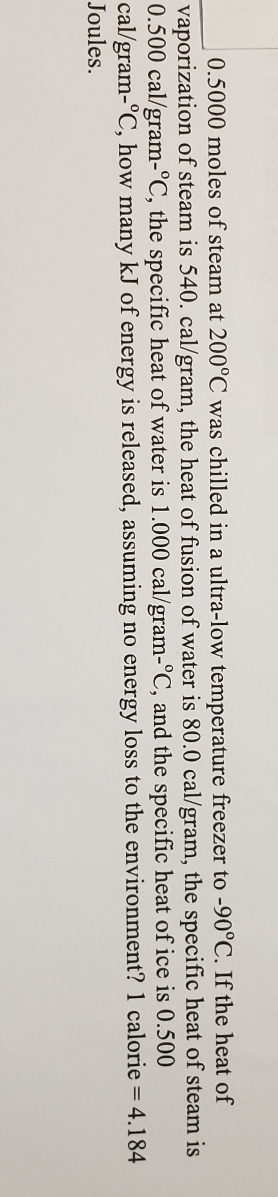 0.5000 moles of steam at 200°C was chilled in a ultra-low temperature freezer to -90°C. If the heat of
vaporization of steam is 540. cal/gram, the heat of fusion of water is 80.0 cal/gram, the specific heat of steam is
0.500 cal/gram-°C, the specific heat of water is 1.000 cal/gram-°C, and the specific heat of ice is 0.500
cal/gram-°C, how many kJ of energy is released, assuming no energy loss to the environment? 1 calorie = 4.184
Joules.
