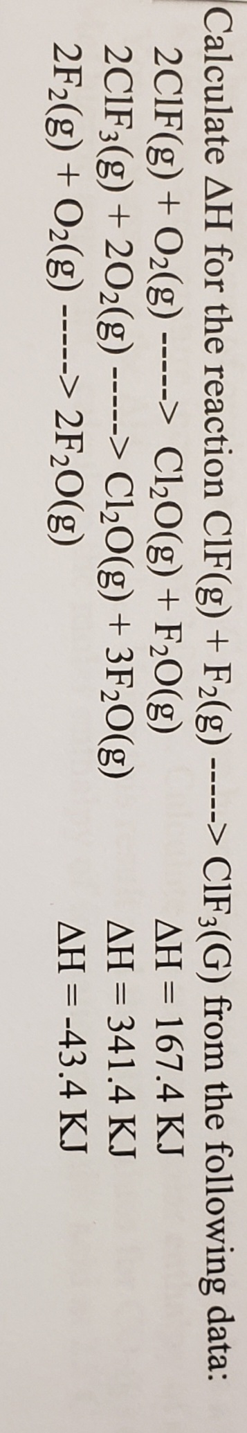 Calculate AH for the reaction ClF(g) + F2(g) -----> CIF3(G) from the following data:
2CIF(g) + O2(g) > Cl½0(g) + F2O(g)
2CIF3(g) + 202(g) -----> Cl½O(g) + 3F20(g)
2F2(g) + O2(g) -----> 2F2O(g)
AH = 167.4 KJ
--- --
AH = 341.4 KJ
AH = -43.4 KJ
