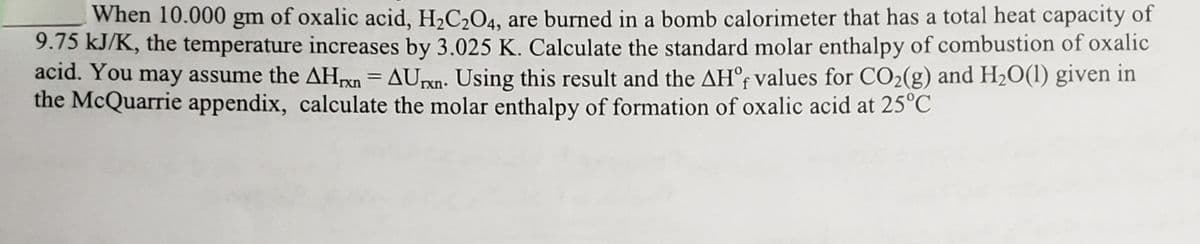 When 10.000 gm of oxalic acid, H2C2O4, are burned in a bomb calorimeter that has a total heat capacity of
9.75 kJ/K, the temperature increases by 3.025 K. Calculate the standard molar enthalpy of combustion of oxalic
acid. You may assume the AHpn = AUpn. Using this result and the AH°; values for CO2(g) and H20(1) given in
the McQuarrie appendix, calculate the molar enthalpy of formation of oxalic acid at 25°C
rxn

