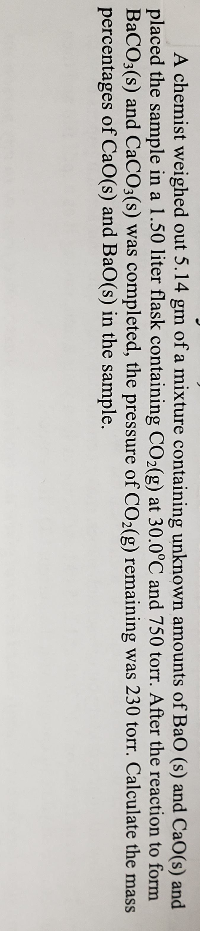 A chemist weighed out 5.14 gm of a mixture containing unknown amounts of BaO (s) and CaO(s) and
placed the sample in a 1.50 liter flask containing CO2(g) at 30.0°C and 750 torr. After the reaction to form
BaCO3(s) and CACO3(s) was completed, the pressure of CO2(g) remaining was 230 torr. Calculate the mass
percentages of CaO(s) and BaO(s) in the sample.
