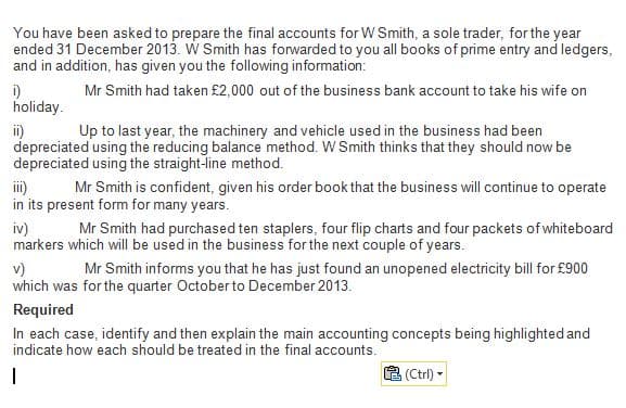 You have been asked to prepare the final accounts for W Smith, a sole trader, for the year
ended 31 December 2013. W Smith has forwarded to you all books of prime entry and ledgers,
and in addition, has given you the following information:
i)
holiday.
Mr Smith had taken £2,000 out of the business bank account to take his wife on
Up to last year, the machinery and vehicle used in the business had been
i)
depreciated using the reducing balance method. W Smith thinks that they should now be
depreciated using the straight-line method.
i)
in its present form for many years.
Mr Smith is confident, given his order book that the business will continue to operate
iv)
markers which will be used in the business for the next couple of years.
Mr Smith had purchased ten staplers, four flip charts and four packets of whiteboard
v)
which was for the quarter October to December 2013.
Mr Smith informs you that he has just found an unopened electricity bill for £900
Required
In each case, identify and then explain the main accounting concepts being highlighted and
indicate how each should be treated in the final accounts.
(Ctrl) -
