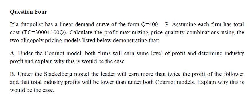 Question Four
If a duopolist has a linear demand curve of the form Q=400 – P. Assuming each firm has total
cost (TC=3000+100Q). Calculate the profit-maximizing price-quantity combinations using the
two oligopoly pricing models listed below demonstrating that:
A. Under the Cournot model, both firms will earn same level of profit and determine industry
profit and explain why this is would be the case.
B. Under the Stackelberg model the leader will earn more than twice the profit of the follower
and that total industry profits will be lower than under both Cournot models. Explain why this is
would be the case.
