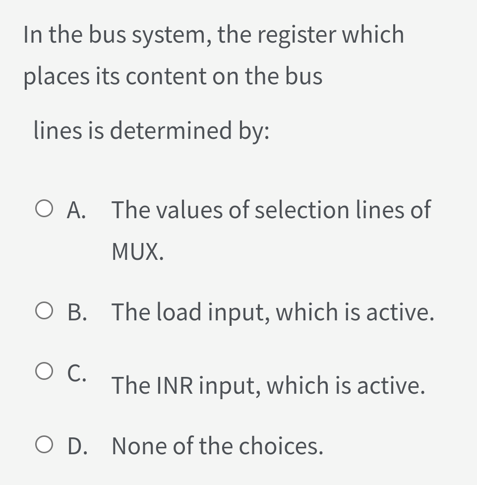In the bus system, the register which
places its content on the bus
lines is determined by:
O A. The values of selection lines of
MUX.
O B. The load input, which is active.
O C.
The INR input, which is active.
O D. None of the choices.
