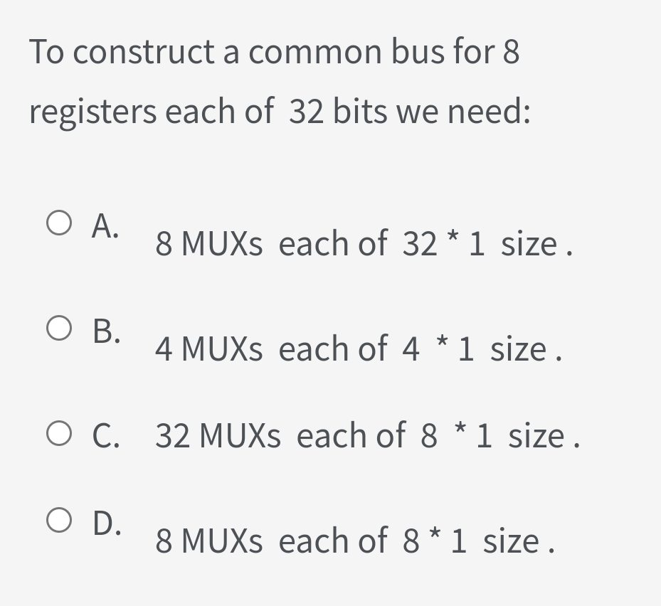 To construct a common bus for 8
registers each of 32 bits we need:
O A.
8 MUXS each of 32 * 1 size .
O B.
4 MUXS each of 4 * 1 size .
O C. 32 MUXS each of 8 *1 size.
O D.
8 MUXS each of 8 * 1 size.
