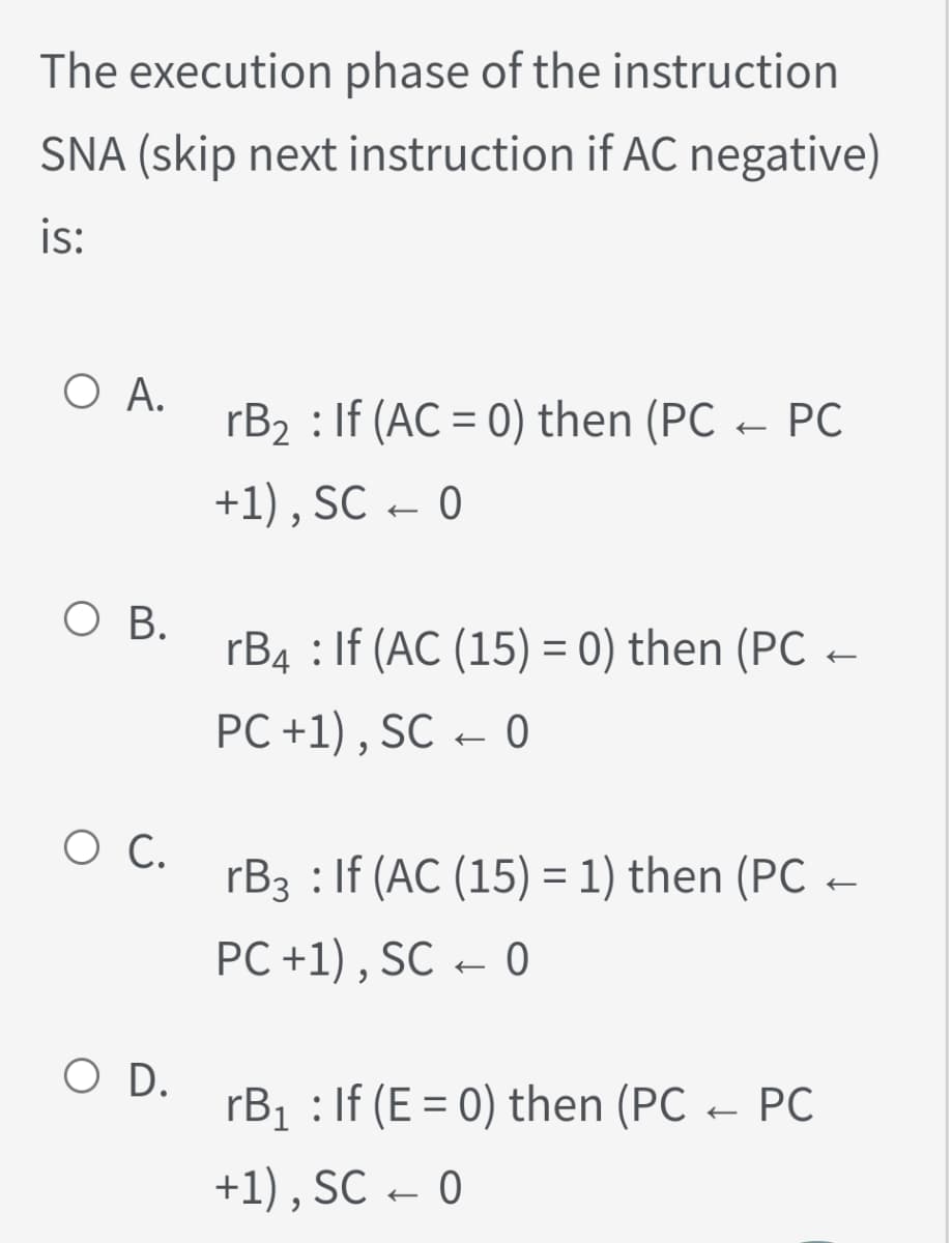 The execution phase of the instruction
SNA (skip next instruction if AC negative)
is:
O A.
rB2 : If (AC = 0) then (PC – PC
+1) , SC
– 0
O B.
rB4 : If (AC (15) = 0) then (PC
PC +1) , SC – 0
O C.
rB3 : If (AC (15) = 1) then (PC -
PC +1) , SC – 0
O D.
rB1 : If (E = 0) then (PC – PC
+1) , SC – 0
