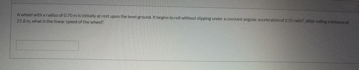 A wheel with a radius of 0.70 m is initially at rest upon the level ground. It begins to roll without slipping under a constant angular acceleration of 2.32 rad/s. After rolling a distance of
21.8 m, what is the linear speed of the wheel?
