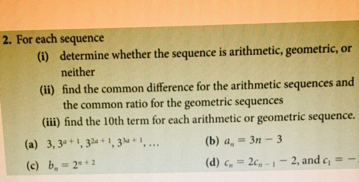 2. For each sequence
(i) determine whether the sequence is arithmetic, geometric, or
neither
(ii) find the common difference for the arithmetic sequences and
the common ratio for the geometric sequences
(iii) find the 10th term for each arithmetic or geometric sequence.
(a) 3, 34+1, 32a +1, 334+,...
(b) a, = 3n - 3
(c) b, 2"+2
(d) C, = 2c-1- 2, and c
