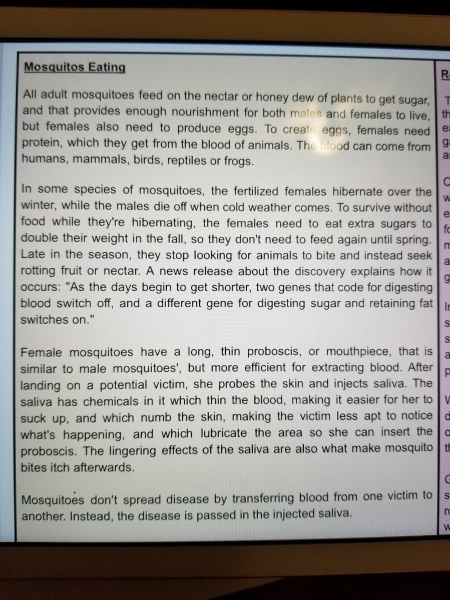 Mosquitos Eating
R.
All adult mosquitoes feed on the nectar or honey dew of plants to get sugar,
and that provides enough nourishment for both males and females to live,
but females also need to produce eggs. To create eggs, females need ea
protein, which they get from the blood of animals. The blood can come from 9
humans, mammals, birds, reptiles or frogs.
th
In some species of mosquitoes, the fertilized females hibernate over the
winter, while the males die off when cold weather comes. To survive without
e
food while they're hibernating, the females need to eat extra sugars to
fo
double their weight in the fall, so they don't need to feed again until spring.
Late in the season, they stop looking for animals to bite and instead seek
a
rotting fruit or nectar. A news release about the discovery explains how it
occurs: "As the days begin to get shorter, two genes that code for digesting
blood switch off, and a different gene for digesting sugar and retaining fat
In
switches on."
S
S
Female mosquitoes have a long, thin proboscis, or mouthpiece, that is
similar to male mosquitoes', but more efficient for extracting blood. After
landing on a potential victim, she probes the skin and injects saliva. The
saliva has chemicals in it which thin the blood, making it easier for her to
V
suck up, and which numb the skin, making the victim less apt to notice
what's happening, and which lubricate the area so she can insert the
proboscis. The lingering effects of the saliva are also what make mosquito th
bites itch afterwards.
Mosquitoes don't spread disease by transferring blood from one victim to
another. Instead, the disease is passed in the injected saliva.
ro
