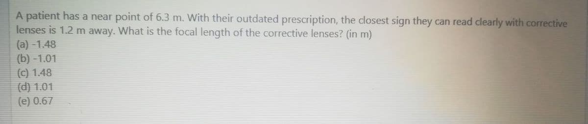 A patient has a near point of 6.3 m. With their outdated prescription, the closest sign they can read clearly with corrective
lenses is 1.2 m away. What is the focal length of the corrective lenses? (in m)
(a) -1.48
(b) -1.01
(c) 1.48
(d) 1.01
(e) 0.67
