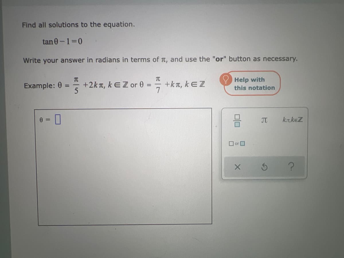 Find all solutions to the equation.
tan 0-1=0
Write your answer in radians in terms of , and use the "or" button as necessary.
Example:
0=
TC
+2kt, kEZ or 0
=
T
7
+kt, kEZ
Help with
this notation
☐or
X
J
S
kлkez
?