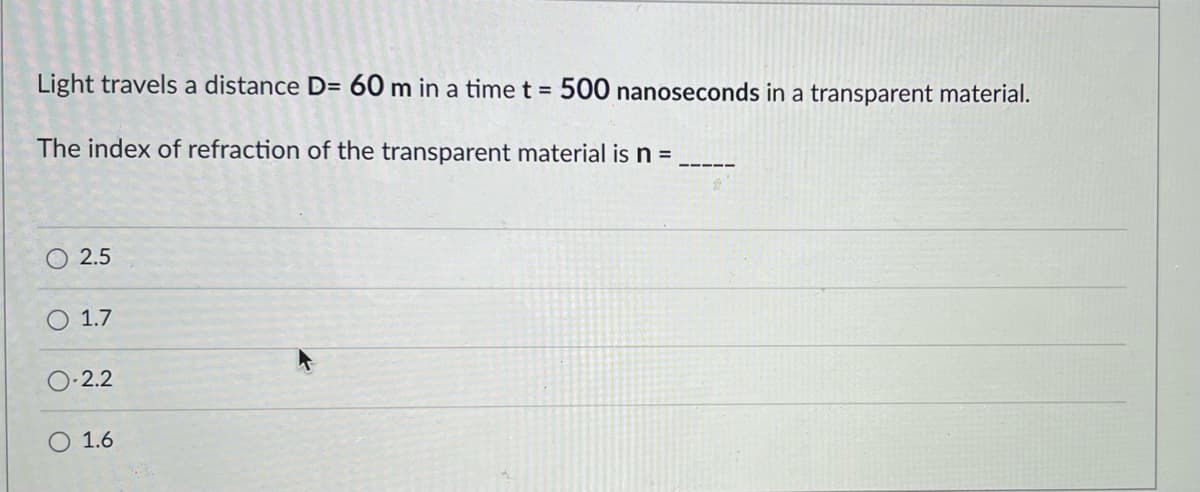 Light travels a distance D= 60 m in a time t = 500 nanoseconds in a transparent material.
The index of refraction of the transparent material is n =
2.5
O 1.7
2.2
O 1.6
