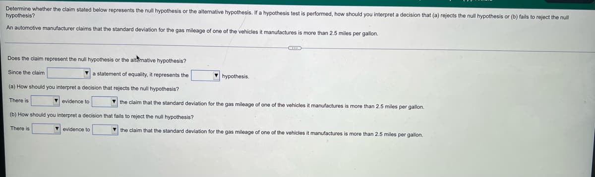Determine whether the claim stated below represents the null hypothesis or the alternative hypothesis. If a hypothesis test is performed, how should you interpret a decision that (a) rejects the null hypothesis or (b) fails to reject the null
hypothesis?
An automotive manufacturer claims that the standard deviation for the gas mileage of one of the vehicles it manufactures is more than 2.5 miles per gallon.
Does the claim represent the null hypothesis or the altamative hypothesis?
Since the claim
V a statement of equality, it represents the
V hypothesis.
(a) How should you interpret a decision that rejects the null hypothesis?
There is
V evidence to
V the claim that the standard deviation for the gas mileage of one of the vehicles it manufactures is more than 2.5 miles per gallon.
(b) How should you interpret
decision that fails to reject the null hypothesis?
There is
V evidence to
V the claim that the standard deviation for the gas mileage of one of the vehicles
manufactures is more than 2.5 miles per gallon.
