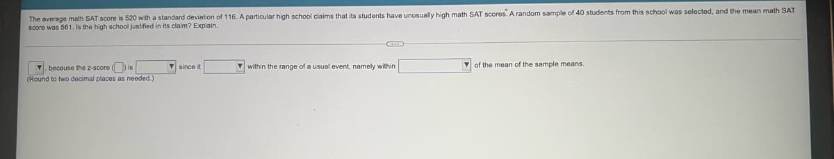 The average math SAT score is 520 with a standard deviation of 116. A particular high school claims that its students have unusually high math SAT scores. A random sample of 40 students from this school was selected, and the mean math SAT
score was 561. Is the high school justified in its claim? Explain.
V since it
V within the range of a usual event, namely within
V of the mean of the sample means.
V. because the z-score () is
(Round to two decimal places as needed.)
