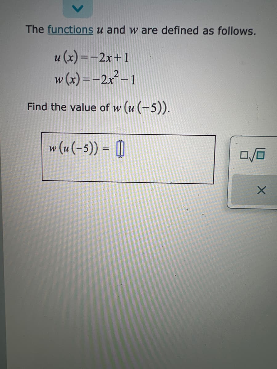 The functions u and w are defined as follows.
u(x)=2x+1
w(x)=-2x²-1
Find the value of w (u (-5)).
w (u (-5)) = []
0/0
X