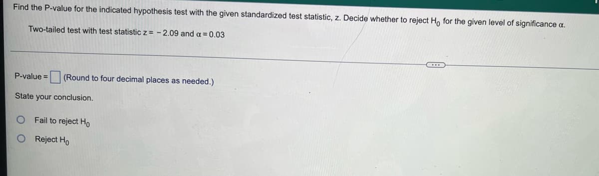 Find the P-value for the indicated hypothesis test with the given standardized test statistic, z. Decide whether to reject H, for the given level of significance a.
Two-tailed test with test statistic z = - 2.09 and a =0.03
P-value = (Round to four decimal places as needed.)
State your conclusion.
Fail to reject Ho
Reject Ho
