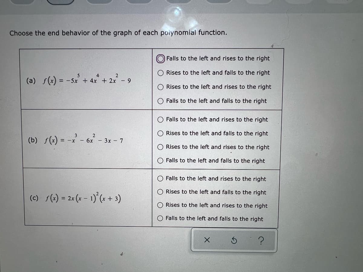 Choose the end behavior of the graph of each polynomial function.
(a) f(x) = -5x² + 4x² + 2x² - 9
(b) f(x) = -x² - 6x²
= -x - 6x - 3x - 7
(c) f(x) = 2x(x - 1) (+3)
Falls to the left and rises to the right
Rises to the left and falls to the right
Rises to the left and rises to the right
Falls to the left and falls to the right
O Falls to the left and rises to the right
O Rises to the left and falls to the right
O Rises to the left and rises to the right
Falls to the left and falls to the right
Falls to the left and rises to the right
Rises to the left and falls to the right
O Rises to the left and rises to the right
Falls to the left and falls to the right
X
?
O
O