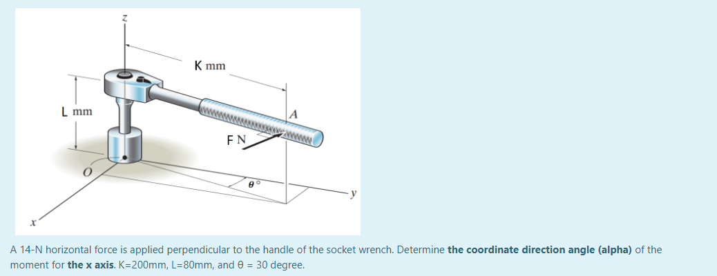 K mm
L mm
FN
A 14-N horizontal force is applied perpendicular to the handle of the socket wrench. Determine the coordinate direction angle (alpha) of the
moment for the x axis. K=200mm, L=80mm, and e = 30 degree.
