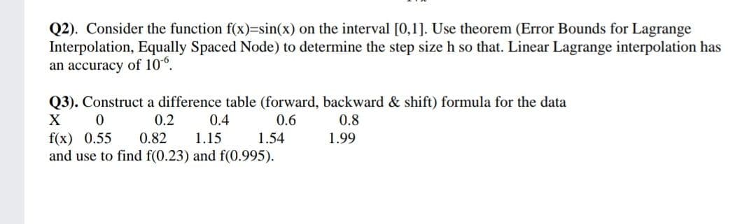 Q2). Consider the function f(x)=sin(x) on the interval [0,1]. Use theorem (Error Bounds for Lagrange
Interpolation, Equally Spaced Node) to determine the step size h so that. Linear Lagrange interpolation has
an accuracy of 10°.
Q3). Construct a difference table (forward, backward & shift) formula for the data
X
0.2
0.4
0.6
0.8
f(x) 0.55
and use to find f(0.23) and f(0.995).
0.82
1.15
1.54
1.99
