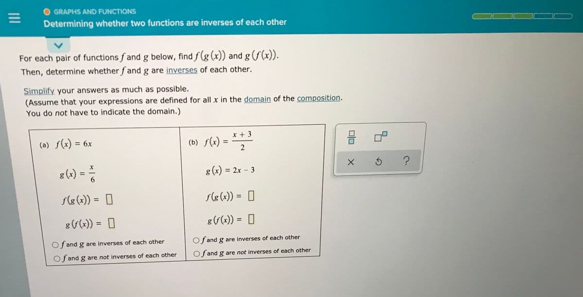 O GRAPHS AND FUNCTIONS
Determining whether two functions are inverses of each other
For each pair of functions f and g below, find f(g (x)) and g(f(x)).
Then, determine whether fand g are inverses of each other.
Simplify your answers as much as possible.
(Assume that your expressions are defined for all x in the domain of the composition.
You do not have to indicate the domain.)
x + 3
(a) f(x) = 6x
(b) s(2) = * *2
%3D
2
g (x) =
g (x) = 2x – 3
6.
se(x)) = ]
f(g (x)) = ]
%3D
g(6(x)) = 0
85(x)) =
%3D
Of and g are inverses of each other
Of and g are inverses of each other
Of and g are not inverses of each other
Of and g are not inverses of each other
II
