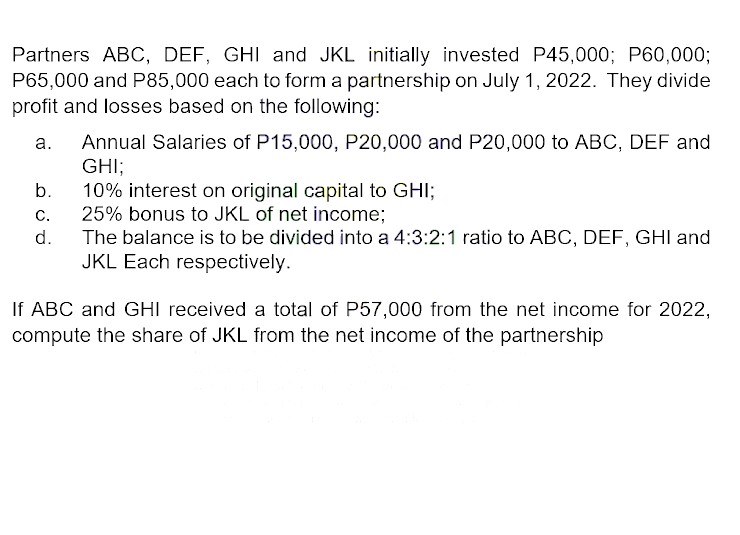 Partners ABC, DEF, GHI and JKL initially invested P45,000; P60,000;
P65,000 and P85,000 each to form a partnership on July 1, 2022. They divide
profit and losses based on the following:
a.
b.
C.
d.
Annual Salaries of P15,000, P20,000 and P20,000 to ABC, DEF and
GHI:
10% interest on original capital to GHI;
25% bonus to JKL of net income;
The balance is to be divided into a 4:3:2:1 ratio to ABC, DEF, GHI and
JKL Each respectively.
If ABC and GHI received a total of P57,000 from the net income for 2022,
compute the share of JKL from the net income of the partnership