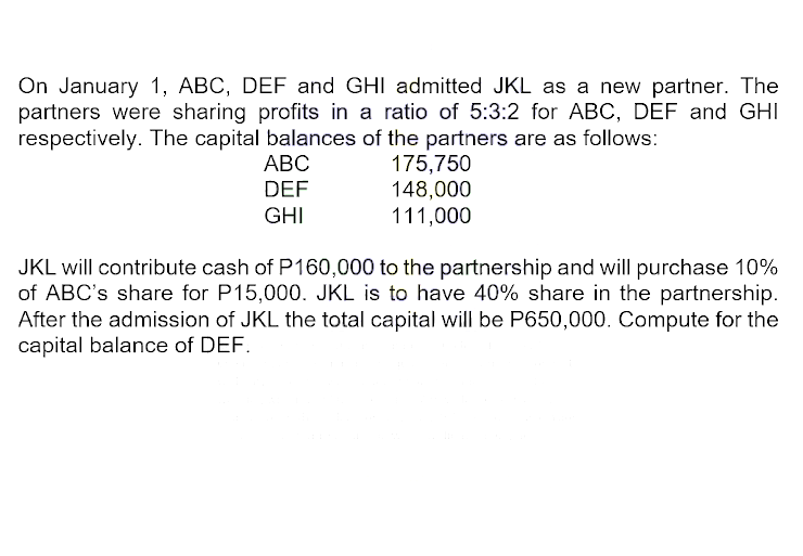 On January 1, ABC, DEF and GHI admitted JKL as a new partner. The
partners were sharing profits in a ratio of 5:3:2 for ABC, DEF and GHI
respectively. The capital balances of the partners are as follows:
ABC
DEF
GHI
175,750
148,000
111,000
JKL will contribute cash of P160,000 to the partnership and will purchase 10%
of ABC's share for P15,000. JKL is to have 40% share in the partnership.
After the admission of JKL the total capital will be P650,000. Compute for the
capital balance of DEF.