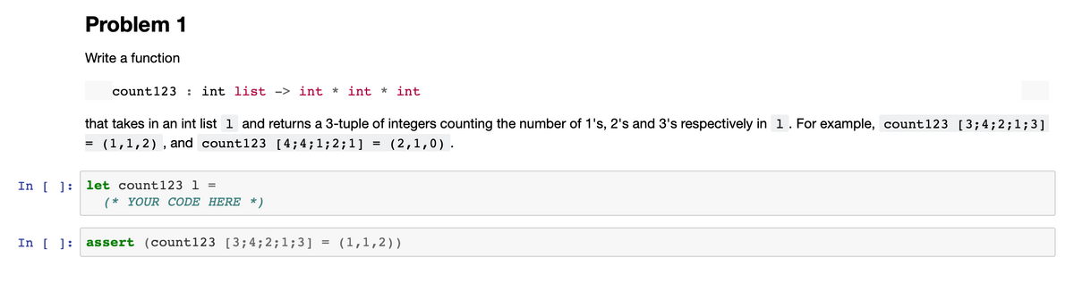 Problem 1
Write a function
count 123 : int list -> int * int * int
that takes in an int list 1 and returns a 3-tuple of integers counting the number of 1's, 2's and 3's respectively in 1. For example, count123 [3; 4;2;1;3]
= (1,1,2), and
count123 [4; 4; 1; 2; 1]
(2,1,0).
In [] let count 123 1 =
(* YOUR CODE HERE *)
In [ ]: assert (count123 [3; 4; 2; 1;3]
=
=
(1,1,2))