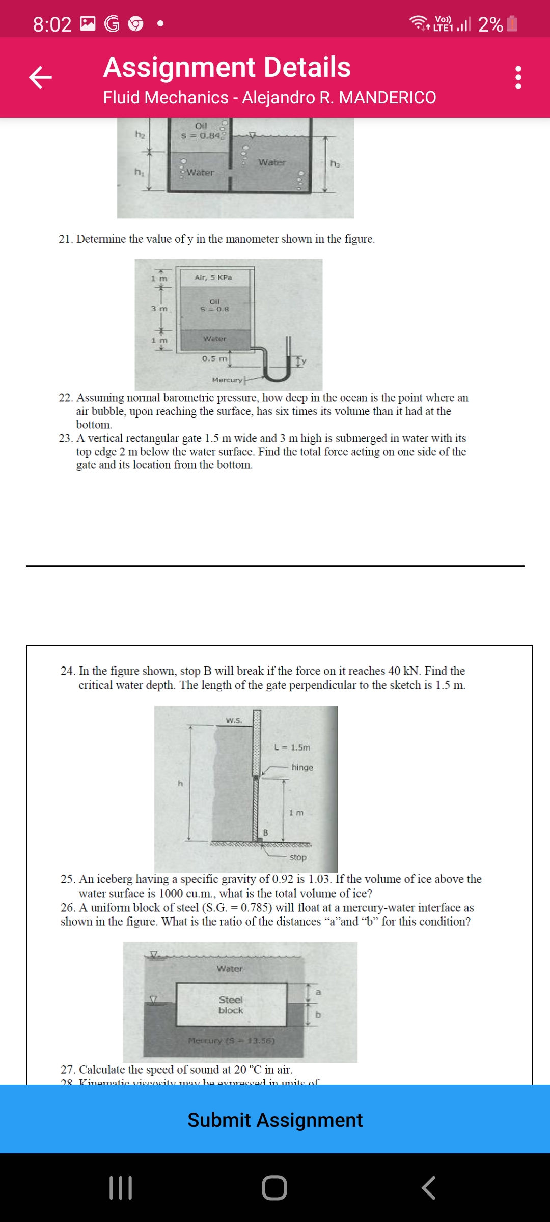 Vo)
8:02 E G
LTE1 2%
Assignment Details
Fluid Mechanics - Alejandro R. MANDERICO
Oil
S = 0.848
h2
Water
ha
Water
21. Determine the value of y in the manometer shown in the figure.
1 m
Air, 5 KPa
Oil
3 m
S = 0.8
1 m
Water
0.5 m
Mercury
22. Assuming normal barometric pressure, how deep in the ocean is the point where an
air bubble, upon reaching the surface, has six times its volume than it had at the
bottom.
23. A vertical rectangular gate 1.5 m wide and 3 m high is submerged in water with its
top edge 2 m below the water surface. Find the total force acting on one side of the
gate and its location from the bottom.
24. In the figure shown, stop B will break if the force on it reaches 40 kN. Find the
critical water depth. The length of the gate perpendicular to the sketch is 1.5 m.
w.s.
L = 1.5m
hinge
1 m
B
stop
25. An iceberg having a specific gravity of 0.92 is 1.03. If the volume of ice above the
water surface is 1000 cu.m., what is the total volume of ice?
26. A uniform block of steel (S.G. = 0.785) will float at a mercury-water interface as
shown in the figure. What is the ratio of the distances "a"and "b" for this condition?
Water
Steel
block
Mertury (S - 13.56)
27. Calculate the speed of sound at 20 °C in air.
28 Kinematie viscositu may be evnressed in units of
Submit Assignment
