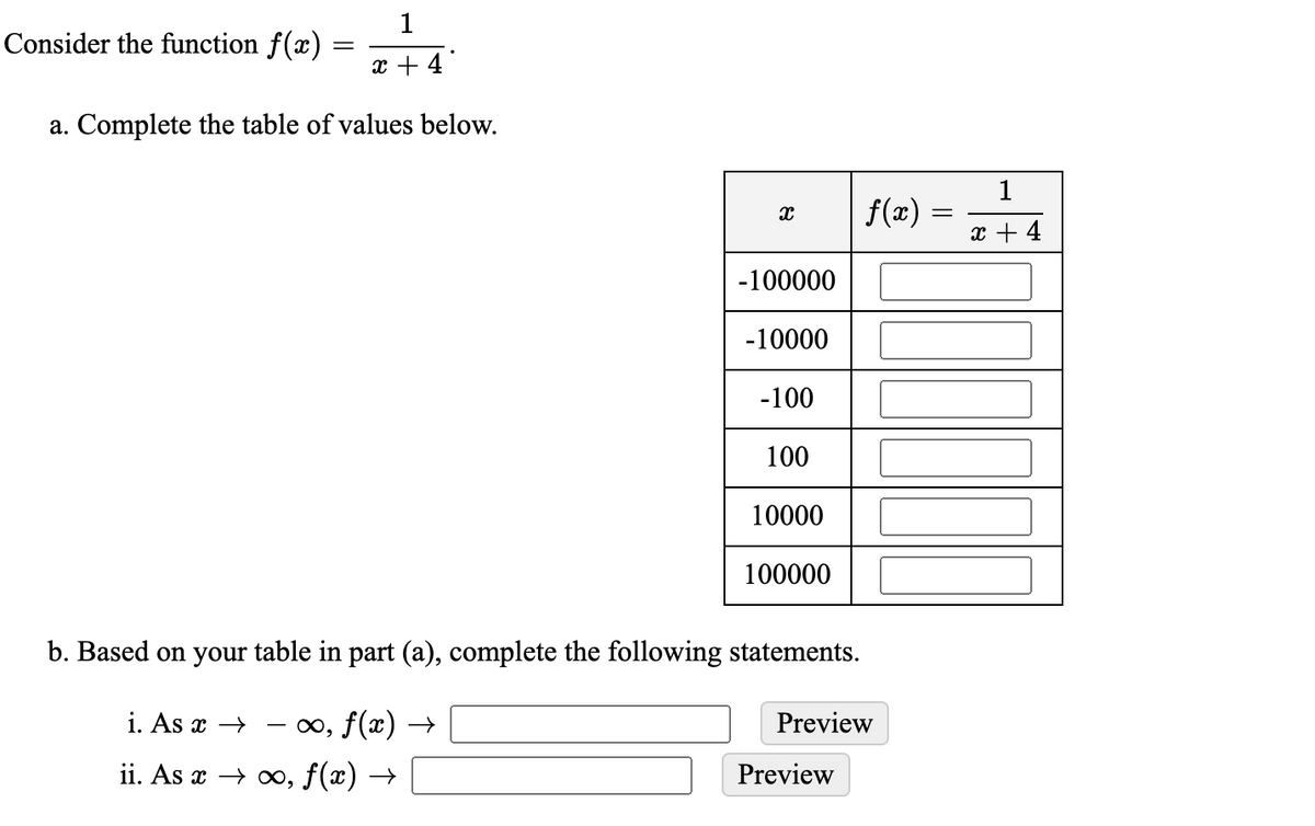 1
Consider the function f(x)
x + 4
a. Complete the table of values below.
1
f(x)
x + 4
-100000
-10000
-100
100
10000
100000
b. Based on your table in part (a), complete the following statements.
i. As x →
- x, f(x) →→
Preview
ii. As x > о, f(x) —
Preview
