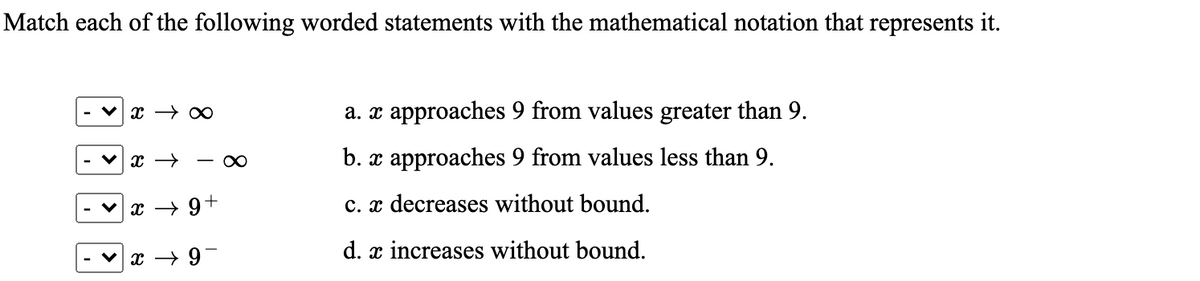 Match each of the following worded statements with the mathematical notation that represents it.
a. x approaches 9 from values greater than 9.
- 0
b. x approaches 9 from values less than 9.
x → 9+
c. x decreases without bound.
d. x increases without bound.
-6 + x
|>
>
