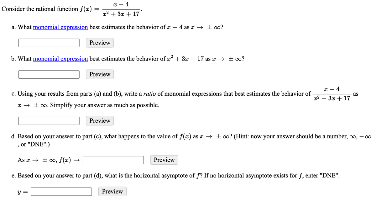 x – 4
Consider the rational function f (x) =
x2 + 3x + 17
a. What monomial expression best estimates the behavior of x – 4 as x → ±o?
Preview
b. What monomial expression best estimates the behavior of x² + 3x + 17 as x → ± 0?
Preview
- 4
c. Using your results from parts (a) and (b), write a ratio of monomial expressions that best estimates the behavior of
as
22 + За + 17
x → ±o. Simplify your answer as much as possible.
Preview
d. Based on your answer to part (c), what happens to the value of f(x) as x → ± 0? (Hint: now your answer should be a number, o,
or "DNE".)
As x → ± 0, f(x) →
Preview
e. Based on your answer to part (d), what is the horizontal asymptote of f? If no horizontal asymptote exists for f, enter "DNE".
Y =
Preview
8
