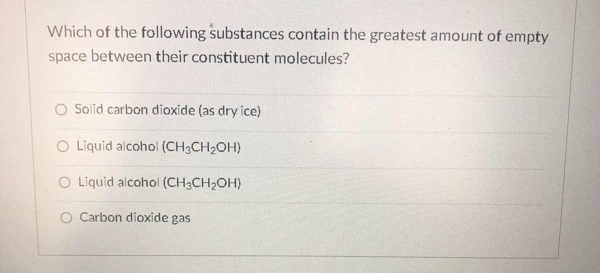 Which of the following substances contain the greatest amount of empty
space between their constituent molecules?
O Solid carbon dioxide (as dry ice)
O Liquid alcohol (CH3CH2OH)
O Liquid alcohol (CH3CH2OH)
Carbon dioxide gas
