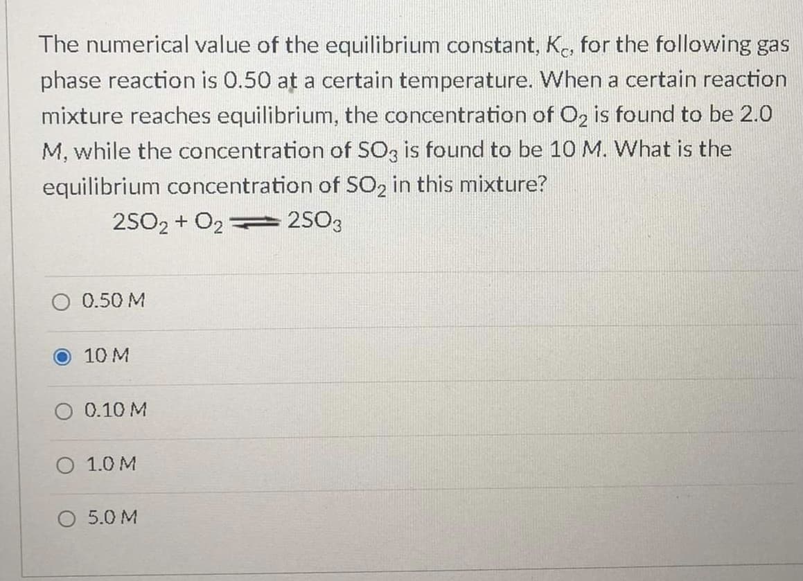 The numerical value of the equilibrium constant, K., for the following gas
phase reaction is 0.50 at a certain temperature. When a certain reaction
mixture reaches equilibrium, the concentration of O, is found to be 2.0
M, while the concentration of SO3 is found to be 10 M. What is the
equilibrium concentration of SO2 in this mixture?
2502 + O2
2S03
O 0.50 M
O 10 M
O 0.10 M
O 1.0 M
5.0 M

