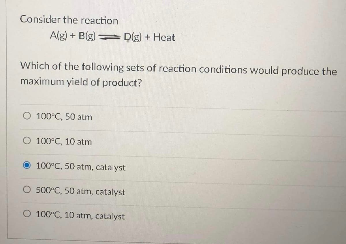 Consider the reaction
A(g) + B(g)
D(g) + Heat
Which of the following sets of reaction conditions would produce the
maximum yield of product?
O 100°C, 50 atm
O 100°C, 10 atm
100°C, 50 atm, catalyst
O 500°C, 50 atm, catalyst
O 100°C, 10 atm, catalyst
