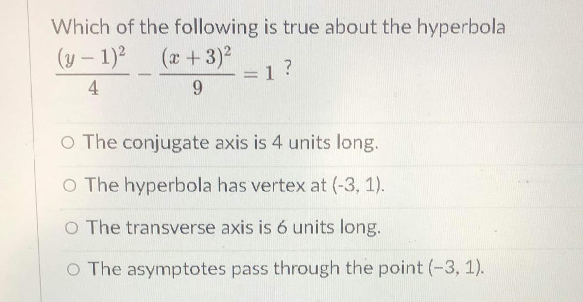 Which of the following is true about the hyperbola
(y – 1)2
(x +3)2
4
9.
O The conjugate axis is 4 units long.
O The hyperbola has vertex at (-3, 1).
O The transverse axis is 6 units long.
O The asymptotes pass through the point (-3, 1).
