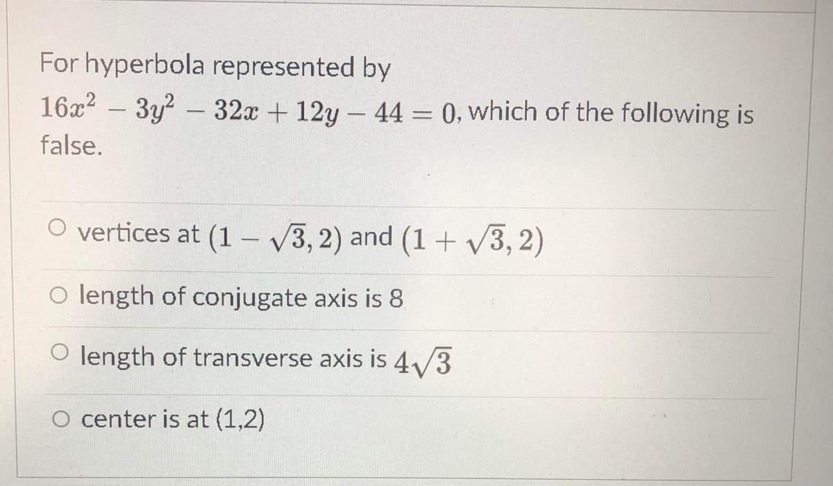 For hyperbola represented by
16x? – 3y? -32x + 12y – 44 = 0, which of the following is
%3D
false.
O vertices at (1 – 3, 2) and (1 + v3, 2)
o length of conjugate axis is 8
O length of transverse axis is 4/3
O center is at (1,2)
