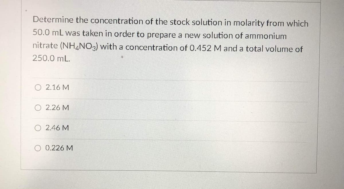 Determine the concentration of the stock solution in molarity from which
50.0 mL was taken in order to prepare a new solution of ammonium
nitrate (NH4NO3) with a concentration of 0.452 M and a total volume of
250.0 mL.
2.16 M
2.26 M
O 2.46 M
0.226 M

