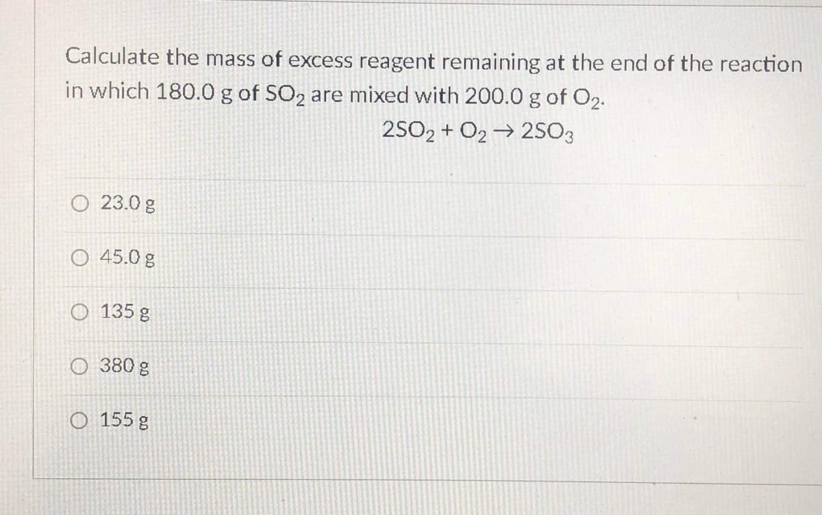 Calculate the mass of excess reagent remaining at the end of the reaction
in which 180.0 g of SO2 are mixed with 200.0 g of O2.
2502 + O2 → 25O3
O 23.0 g
O 45.0 g
O 135 g
O 380 g
O 155 g
