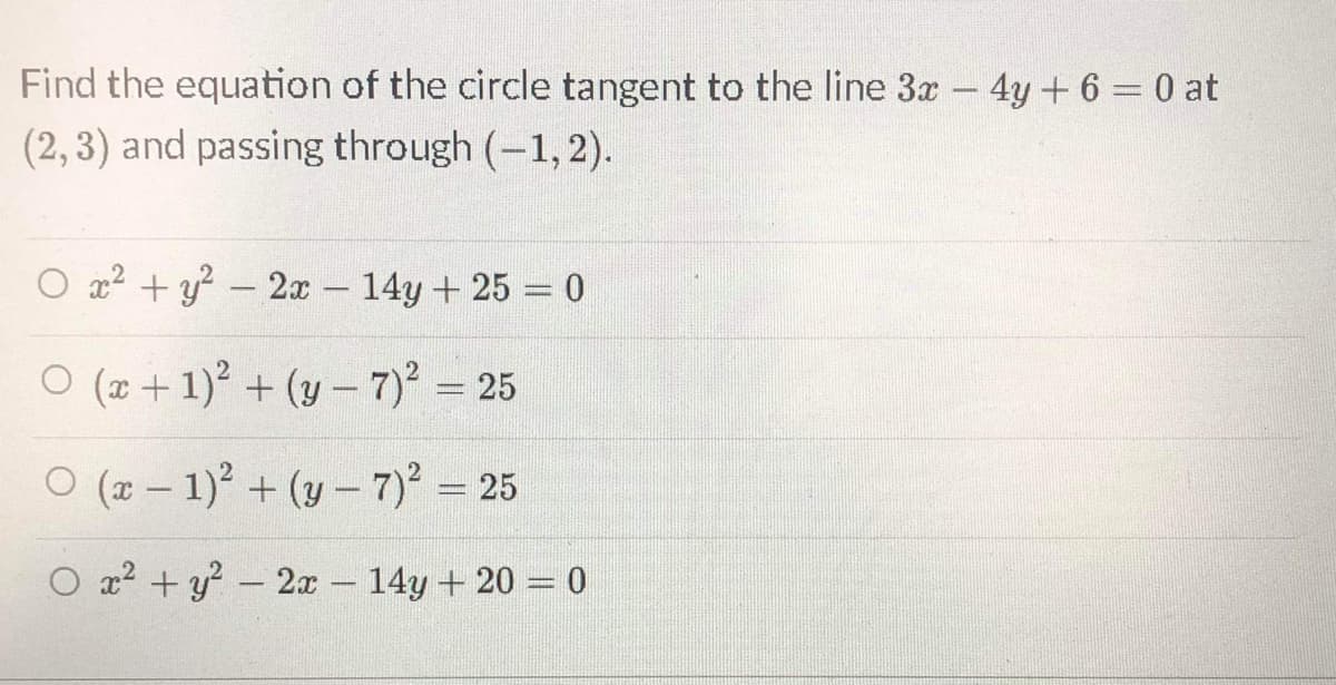 Find the equation of the circle tangent to the line 3x
4y + 6 = 0 at
(2, 3) and passing through (-1, 2).
O x2 + y? – 2x 14y+ 25 = 0
-
O (x +1) + (y - 7)' = 25
O (x – 1) + (y – 7) = 25
O x? + y? – 2x- 14y + 20 = 0
