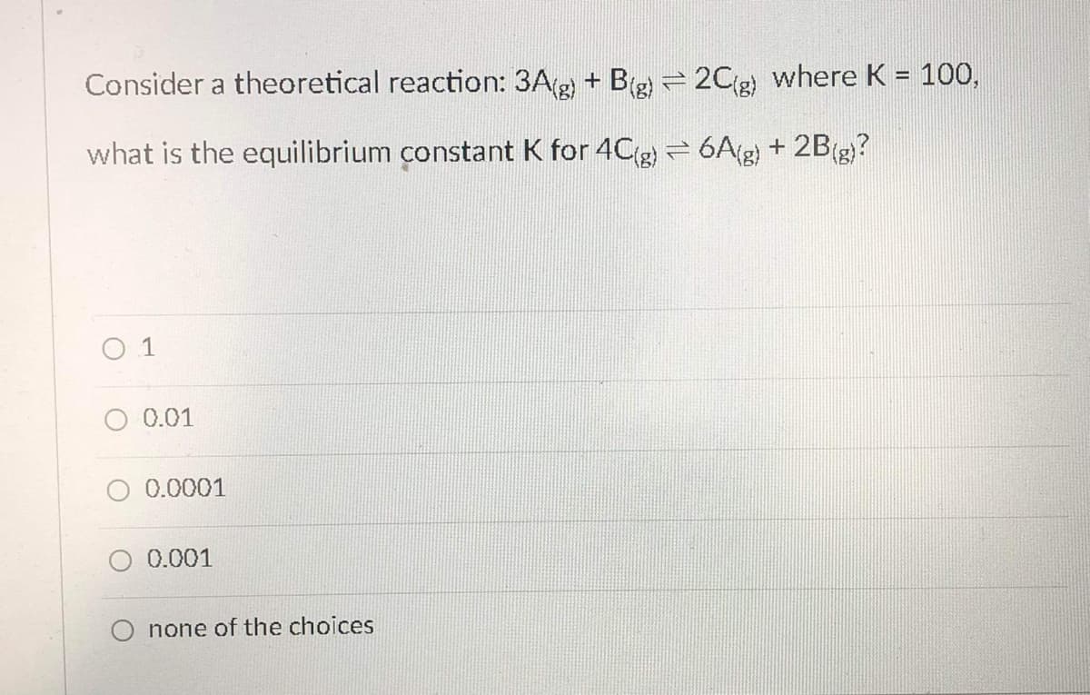 Consider a theoretical reaction: 3Ag + B(g = 2Cg) where K = 100,
%3D
what is the equilibrium constant K for 4Cg = 6A(g) + 2B(g)?
O 1
0.01
0.0001
0.001
O none of the choices
