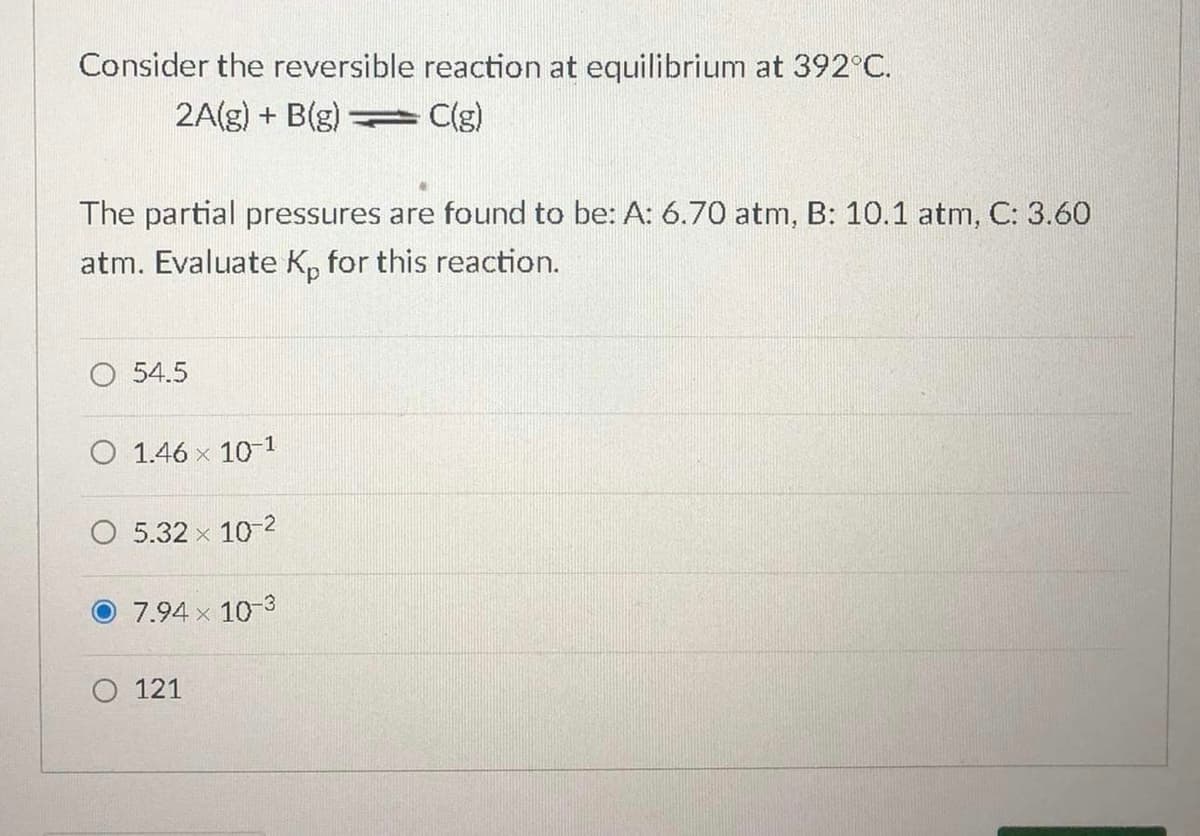 Consider the reversible reaction at equilibrium at 392°C.
2A(g) + B(g) = C(g)
The partial pressures are found to be: A: 6.70 atm, B: 10.1 atm, C: 3.60
atm. Evaluate K, for this reaction.
O 54.5
O 1.46 x 10-1
5.32 x 10-2
7.94 x 10-3
O 121
