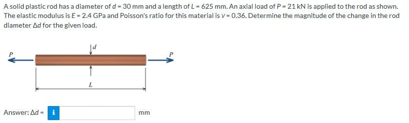 A solid plastic rod has a diameter of d = 30 mm and a length of L = 625 mm. An axial load of P = 21 kN is applied to the rod as shown.
The elastic modulus is E = 2.4 GPa and Poisson's ratio for this material is v=0.36. Determine the magnitude of the change in the rod
diameter Ad for the given load.
Ja
Answer: Ad= i
L
mm
