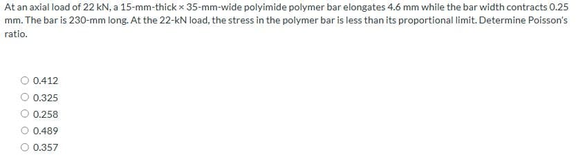At an axial load of 22 kN, a 15-mm-thick x 35-mm-wide polyimide polymer bar elongates 4.6 mm while the bar width contracts 0.25
mm. The bar is 230-mm long. At the 22-kN load, the stress in the polymer bar is less than its proportional limit. Determine Poisson's
ratio.
0.412
0.325
0.258
0.489
O 0.357
