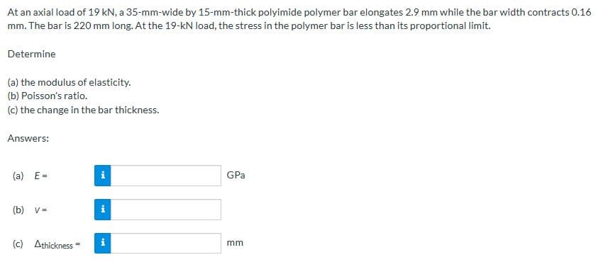 At an axial load of 19 kN, a 35-mm-wide by 15-mm-thick polyimide polymer bar elongates 2.9 mm while the bar width contracts 0.16
mm. The bar is 220 mm long. At the 19-kN load, the stress in the polymer bar is less than its proportional limit.
Determine
(a) the modulus of elasticity.
(b) Poisson's ratio.
(c) the change in the bar thickness.
Answers:
(a) E=
(b) v =
(c) Athickness
IM
i
GPa
mm