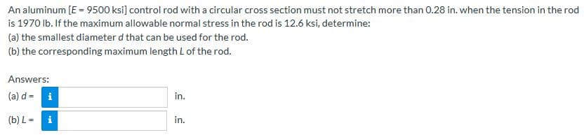 An aluminum [E = 9500 ksi] control rod with a circular cross section must not stretch more than 0.28 in. when the tension in the rod
is 1970 lb. If the maximum allowable normal stress in the rod is 12.6 ksi, determine:
(a) the smallest diameter d that can be used for the rod.
(b) the corresponding maximum length L of the rod.
Answers:
(a) d=
(b) L=
i
in.
in.